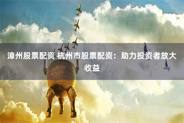 漳州股票配资 杭州市股票配资：助力投资者放大收益