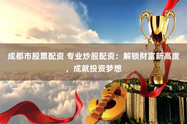 成都市股票配资 专业炒股配资：解锁财富新高度，成就投资梦想