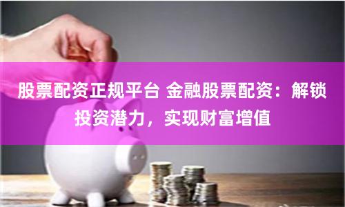 股票配资正规平台 金融股票配资：解锁投资潜力，实现财富增值