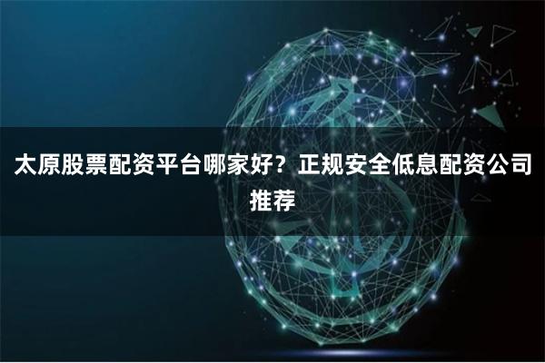 太原股票配资平台哪家好？正规安全低息配资公司推荐