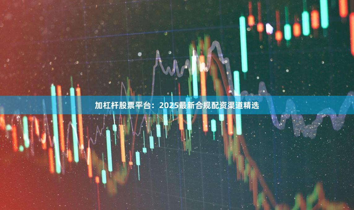 加杠杆股票平台：2025最新合规配资渠道精选