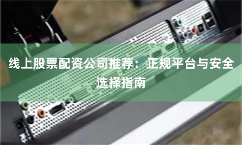 线上股票配资公司推荐：正规平台与安全选择指南