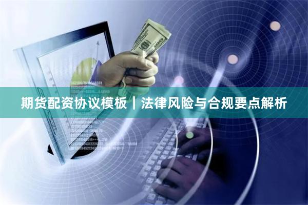 期货配资协议模板｜法律风险与合规要点解析